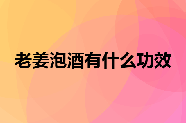 老姜泡酒有什么功效